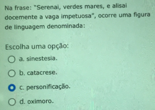 Na frase: “Serenai, verdes mares, e alisai
docemente a vaga impetuosa”, ocorre uma figura
de linguagem denominada:
Escolha uma opção:
a. sinestesia.
b. catacrese.
. C. personificação.
d. oximoro.