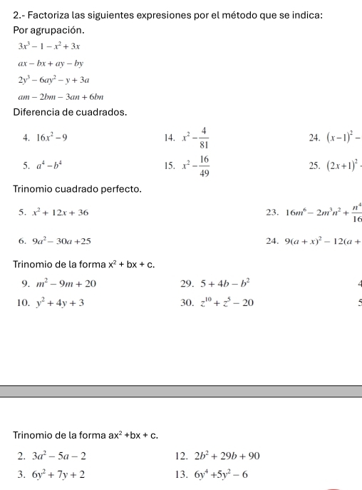 2.- Factoriza las siguientes expresiones por el método que se indica: 
Por agrupación.
3x^3-1-x^2+3x
ax-bx+ay-by
2y^3-6ay^2-y+3a
am-2bm-3an+6bn
Diferencia de cuadrados. 
4. 16x^2-9 14. x^2- 4/81  24. (x-1)^2-
5. a^4-b^4 15. x^2- 16/49  25. (2x+1)^2
Trinomio cuadrado perfecto. 
5. x^2+12x+36 23. 16m^6-2m^3n^2+ n^4/16 
6. 9a^2-30a+25 24. 9(a+x)^2-12(a+
Trinomio de la forma x^2+bx+c. 
9. m^2-9m+20 29. 5+4b-b^2
10. y^2+4y+3 30. z^(10)+z^5-20 5 
Trinomio de la forma ax^2+bx+c. 
2. 3a^2-5a-2 12. 2b^2+29b+90
3. 6y^2+7y+2 13. 6y^4+5y^2-6