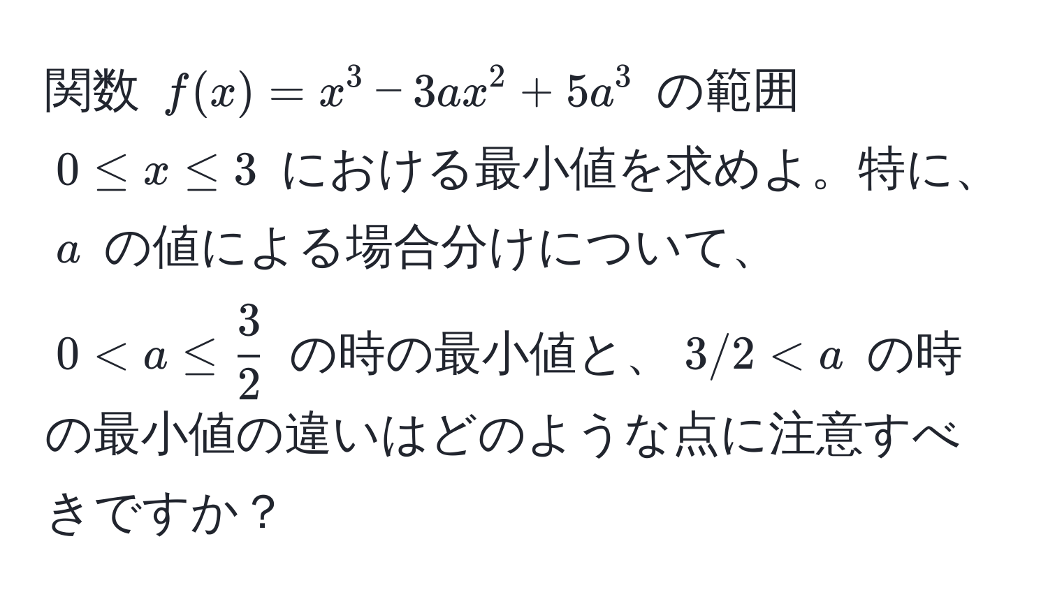 関数 $f(x)=x^3-3ax^2+5a^3$ の範囲 $0 ≤ x ≤ 3$ における最小値を求めよ。特に、$a$ の値による場合分けについて、$0 < a$ の時の最小値の違いはどのような点に注意すべきですか？