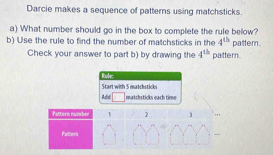 Darcie makes a sequence of patterns using matchsticks. 
a) What number should go in the box to complete the rule below? 
b) Use the rule to find the number of matchsticks in the 4^(th) pattern. 
Check your answer to part b) by drawing the 4^(th) pattern. 
Rule: 
Start with 5 matchsticks 
Add □ matchsticks each time 
Pattern number 1 2 3
Pattern.