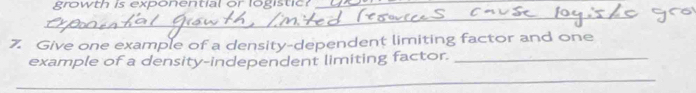 growth is exponential or logistic_ 
_ 
7. Give one example of a density-dependent limiting factor and one 
example of a density-independent limiting factor._ 
_