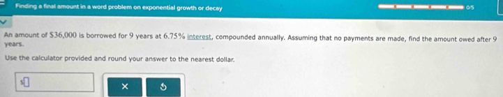 Finding a final amount in a word problem on exponential growth or decay —————— 0/5 
An amount of $36,000 is borrowed for 9 years at 6.75% interest, compounded annually. Assuming that no payments are made, find the amount owed after 9
years. 
Use the calculator provided and round your answer to the nearest dollar.
s□
×