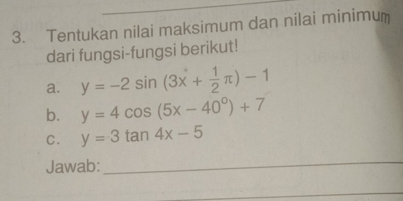 Tentukan nilai maksimum dan nilai minimum
dari fungsi-fungsi berikut!
a. y=-2sin (3x+ 1/2 π )-1
b. y=4cos (5x-40°)+7
C. y=3tan 4x-5
Jawab:_
_