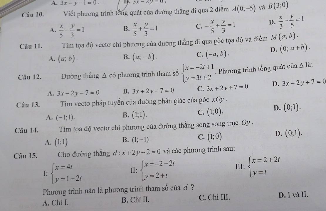 A. 3x-y-1=0. B. 3x-2y=0.
Câu 10. Viết phương trình tổng quát của đường thẳng đi qua 2 điểm A(0;-5) và B(3;0)
B.
A.  x/5 - y/3 =1  x/5 + y/3 =1
C. - x/5 + y/3 =1
D.  x/3 - y/5 =1
Câu 11.  Tìm tọa độ vectơ chỉ phương của đường thẳng đi qua gốc tọa độ và điểm M(a;b).
B.
A. (a;b). (a;-b).
C. (-a;b).
D. (0;a+b).
Câu 12. Đường thắng △ có phương trình tham số beginarrayl x=-2t+1 y=3t+2endarray.. Phương trình tổng quát của △ l à:
A. 3x-2y-7=0 B. 3x+2y-7=0 C. 3x+2y+7=0 D. 3x-2y+7=0
Câu 13.  Tim vectơ pháp tuyến của đường phân giác của góc xOy .
D. (0;1).
A. (-1;1).
B. (1;1).
C. (1;0).
Câu 14.  Tìm tọa độ vectơ chỉ phương của đường thẳng song song trục Oy .
D. (0;1).
A. (1;1)
B. (1;-1)
C. (1;0)
Câu 15.  Cho đường thẳng đ : x+2y-2=0 và các phương trình sau:
I: beginarrayl x=4t y=1-2tendarray.
II: beginarrayl x=-2-2t y=2+tendarray. III: beginarrayl x=2+2t y=tendarray.
Phương trình nào là phương trình tham số của d ?
A. Chi I. B. Chi II. C. Chi III. D. I và II.