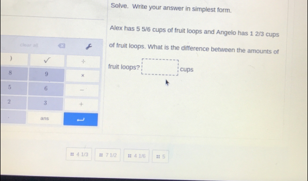 Solve. Write your answer in simplest form.
Alex has 5 5/6 cups of fruit loops and Angelo has 1 2/3 cups
of fruit loops. What is the difference between the amounts of
fruit loops? □ cups
# 4 1/3 :; 7 1/2 # 4 1/6 :: 5