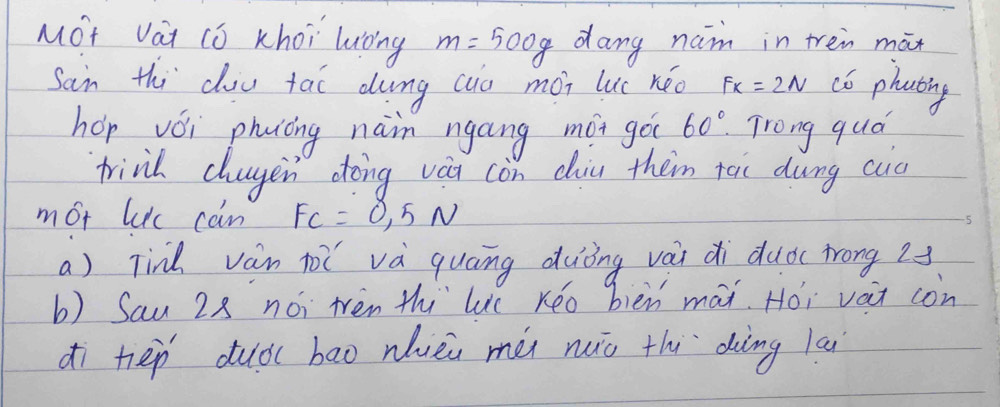 MOt Vai (ó Khoi luoing m=500g dang nam in tren mān 
Sain thi cou tai dung (io mài luc kéo Fx=2N c6 phating 
hep vǒi phìòing nain ngáng mói go 60° Trong qud 
frind chugen doing vàu còn diu them tāi dung cuc 
mot lic can F_C=0.5N
a) Tind vàn tǐ và quāng duòng vài di duǒc frong 2
b) Sau 28 nói tén thi le Kéo bièn mái. Hói vait con 
dì hep duàbāo nhièi méi nuiò thi `dàèng la