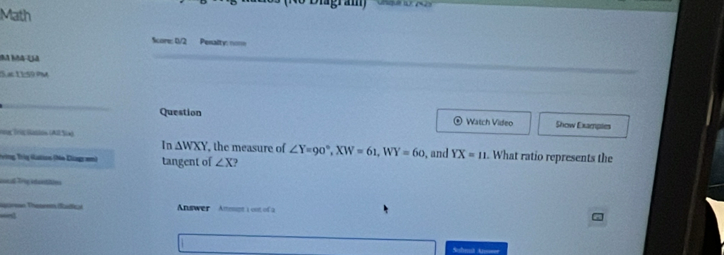 Dagram Oe 
Math 
Score: 0/2 Penalty: norm 
5.ac 1 1:59.ºM 
Question Watch Video Show Examples 
nng Tolg Sastos (All Sia) 
In △ WXY , the measure of ∠ Y=90°, XW=61, WY=60
T vòng Trig (istias (Ne Diagram) tangent of ∠ X 2 , and YX=11. What ratio represents the 
ooral p idestiin 
earese Thetren (Radic) Answer mspt 1 out of 2 

Suhmit Anwer