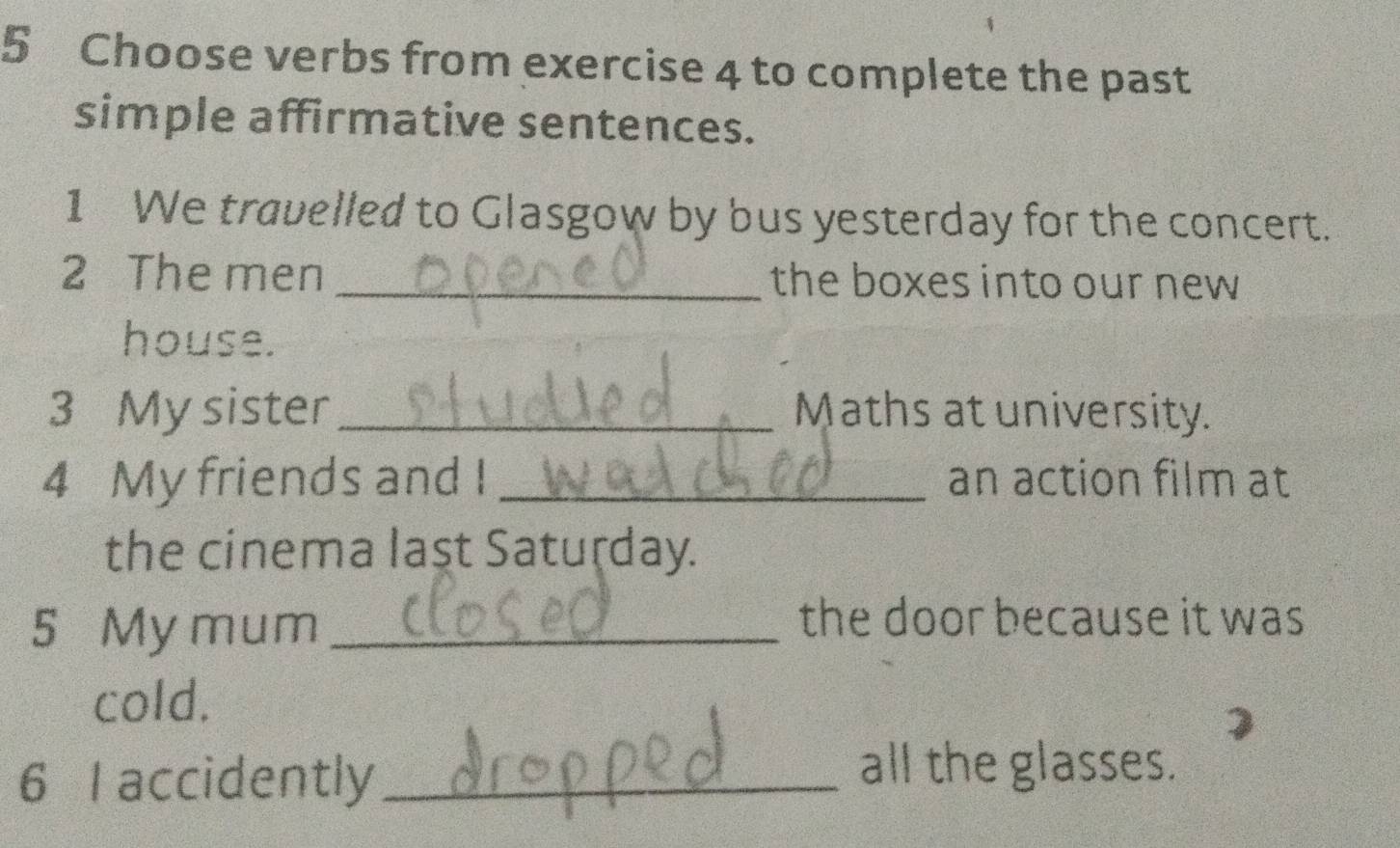 Choose verbs from exercise 4 to complete the past 
simple affirmative sentences. 
1 We travelled to Glasgow by bus yesterday for the concert. 
2 The men _the boxes into our new 
house. 
3 My sister_ Maths at university. 
4 My friends and I _an action film at 
the cinema laşt Saturday. 
5 My mum_ 
the door because it was 
cold. 
6 I accidently_ 
all the glasses.