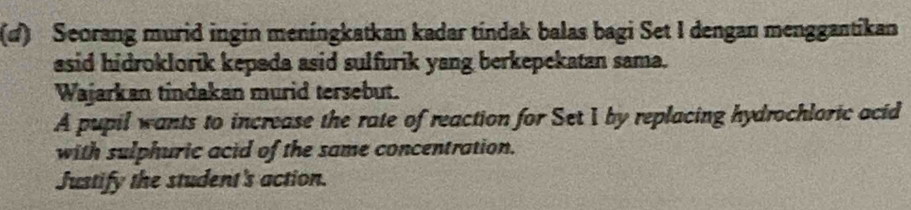 Seorang murid ingin meníngkatkan kadar tindak balas bagi Set I dengan menggantikan 
asid hidroklorik kepada asid sulfurik yang berkepekatan sama. 
Wajarkan tindakan murid tersebut. 
A pupil wants to increase the rate of reaction for Set I by replacing hydrochloric acid 
with sulphuric acid of the same concentration. 
Justify the student's action.