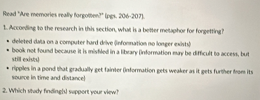 Read "Are memories really forgotten?" (pgs. 206-207).
1. According to the research in this section, what is a better metaphor for forgetting?
deleted data on a computer hard drive (information no longer exists)
book not found because it is misfiled in a library (information may be difficult to access, but
still exists)
ripples in a pond that gradually get fainter (information gets weaker as it gets further from its
source in time and distance)
2. Which study finding(s) support your view?