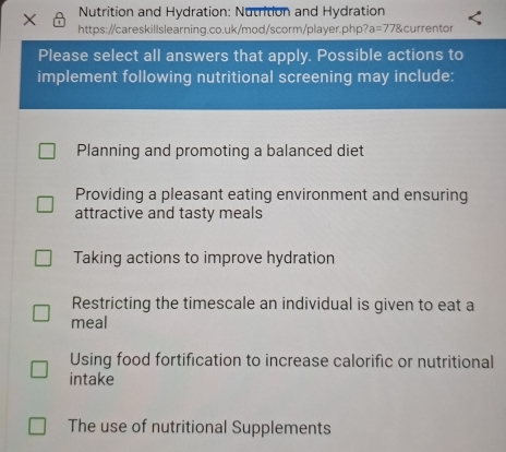 Nutrition and Hydration: Nutrition and Hydration
https://careskillslearning.co.uk/mod/scorm/player.php? a=778cu urrentor
Please select all answers that apply. Possible actions to
implement following nutritional screening may include:
Planning and promoting a balanced diet
Providing a pleasant eating environment and ensuring
attractive and tasty meals
Taking actions to improve hydration
Restricting the timescale an individual is given to eat a
meal
Using food fortification to increase calorific or nutritional
intake
The use of nutritional Supplements