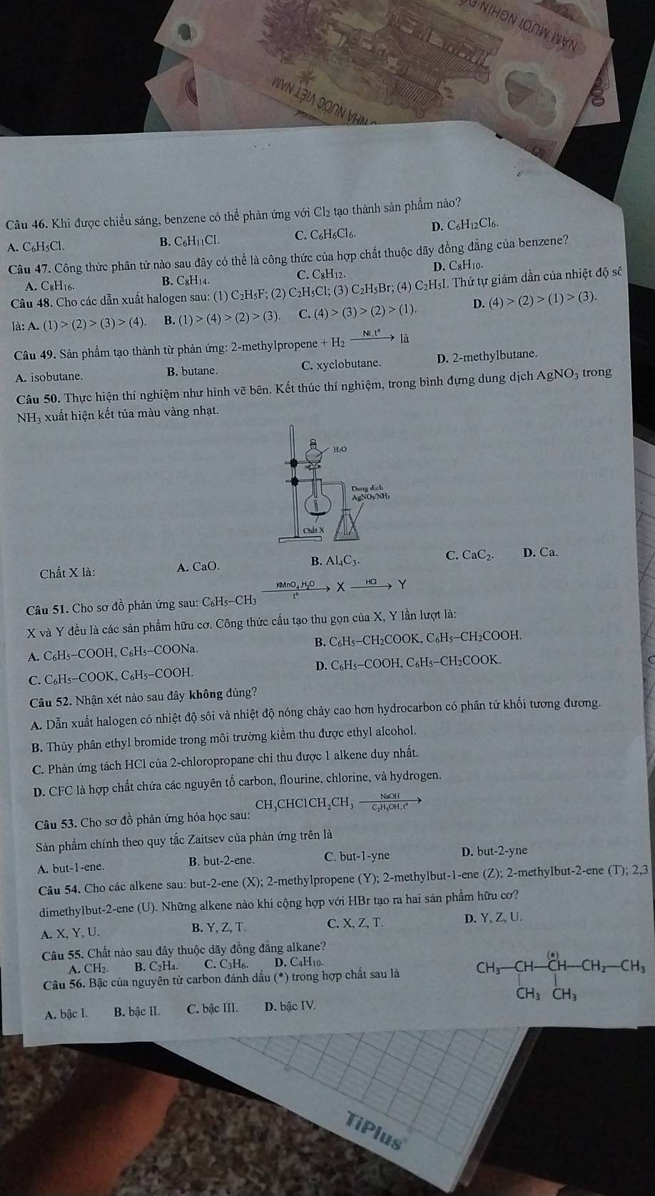 NiHóν ΙοNW Ι∀N
Nvn Lạia qonn vhn 
Câu 46. Khi được chiếu sáng, benzene có thể phản ứng với Cl₂ tạo thành sản phẩm nào?
A. C₆H₅Cl. B. C_6H_11Cl. C. C₆H₆Cl6. D. C₆H12Cl6.
Câu 47. Công thức phân tử nào sau đây có thể là công thức của hợp chất thuộc dãy đồng đẳng của benzene?
C. C_8H_1 D. C8H10.
A.C_8H_16.
B. C₈H₁4.
Câu 48. Cho các dẫn xuất halogen sau: (1) C₂H₅F; (2) C₂H₅Cl; (3) C₂H I_5Br;(4)C_2H sI. Thứ tự giảm dần của nhiệt độ số
là: A. (1)>(2)>(3)>(4) B. (1)>(4)>(2)>(3). C. (4)>(3)>(2)>(1). D. (4)>(2)>(1)>(3).
Câu 49. Sản phẩm tạo thành từ phản ứng: 2-methylpropene +H_2xrightarrow Ni,t°la
A. isobutane. B. butane. C. xyclobutane. D. 2-methylbutane.
Câu 50. Thực hiện thí nghiệm như hình vẽ bên. Kết thúc thí nghiệm, trong bình đựng dung dịch AgNO3 trong
NH₃ xuất hiện kết tủa màu vàng nhạt.
Chất X là: A. CaO. B. Al_4C_3. C. CaC_2. D. Ca.
KMnO₄H₂O X HG Y
Câu 51. Cho sơ đồ phản ứng sau: C₆Hs-CH₃
X và Y đều là các sản phẩm hữu cơ. Công thức cấu tạo thu gọn của X, Y lần lượt là:
A. C₆H₅-COOH, C₆H₅-COONa. B. C₆H₅−CH₂COOK, C₆H₅—CH₂COOH.
C. C₆H₅−COOK, C₆H₅-COOH. D. C₆H₅−COOH, C₆H₅−CH₂COOK.
Câu 52. Nhận xét nào sau đây không đúng?
A. Dẫn xuất halogen có nhiệt độ sôi và nhiệt độ nóng chảy cao hơn hydrocarbon có phân tử khối tương đương.
B. Thủy phân ethyl bromide trong môi trường kiểm thu được ethyl alcohol.
C. Phản ứng tách HCl của 2-chloropropane chỉ thu được 1 alkene duy nhất.
D. CFC là hợp chất chứa các nguyên tố carbon, flourine, chlorine, và hydrogen.
CH₃CHClCH₂CH₃ — frac NaOHC_2H_4OH^+
Câu 53. Cho sơ đồ phản ứng hóa học sau:
Sản phẩm chính theo quy tắc Zaitsev của phản ứng trên là
A. but-1-ene. B. but-2-ene. C. but-1-yne D. but-2-yne
Câu 54. Cho các alkene sau: but-2-ene (X); 2-methylpropene (Y); 2-methylbut-1-ene (Z); 2-methylbut-2-ene (T); 2,3
dimethylbut-2-ene (U). Những alkene nào khi cộng hợp với HBr tạo ra hai sản phẩm hữu cơ?
A. X, Y, U. B. Y, Z, T.
C. X, Z,T. D. Y, Z, U.
Câu 55. Chất nào sau đây thuộc dãy đồng đẳng alkane?
A. CH₂ B. C_2H_4 C. C₃H₆. D. C4H10.
Câu 56. Bậc của nguyên tử carbon đánh dấu (*) trong hợp chất sau là CH_3-CH-CH-CH_2-CH_3CH_2-CH_3
A. bậc I. B. ohat acII C. bhat acIII. D. bhat acIV.
TiPlus