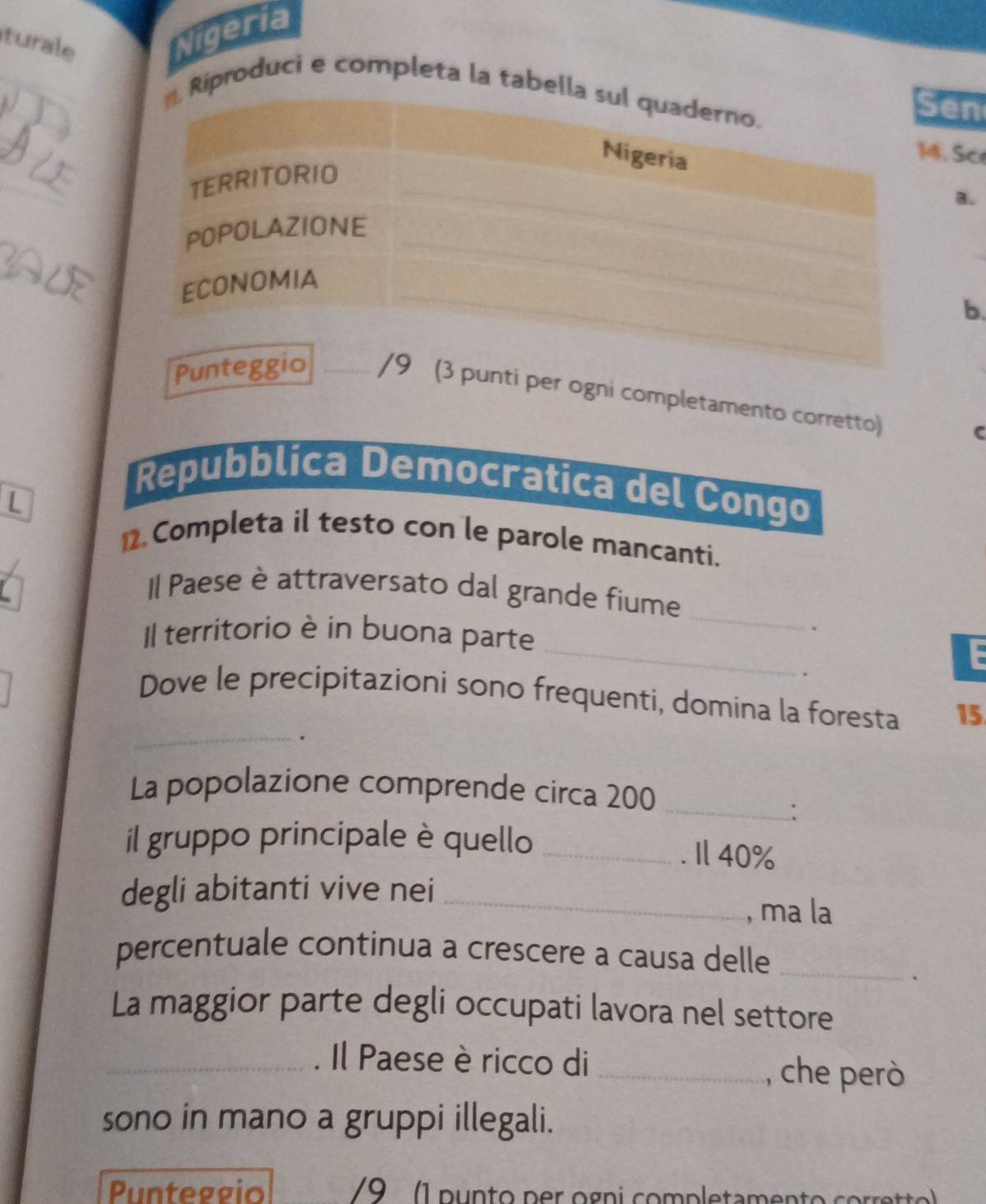 turale 
Nigeria 
roduci e completa la t 
en 
. Sc 
a. 
b. 
unti per ogni completamento corretto) 
C 
L 
Repubblica Democratica del Congo 
2.Completa il testo con le parole mancanti. 
_ 
Il Paese è attraversato dal grande fiume 
Il territorio è in buona parte 
. 
_ 
. 
Dove le precipitazioni sono frequenti, domina la foresta 15
_. 
La popolazione comprende circa 200 _ 
: 
il gruppo principale è quello _. Il 40%
degli abitanti vive nei _, ma la 
percentuale continua a crescere a causa delle_ 
. 
La maggior parte degli occupati lavora nel settore 
_Il Paese èricco di _, che però 
sono in mano a gruppi illegali. 
Punteggio 9 (1 punto per ogni completamento