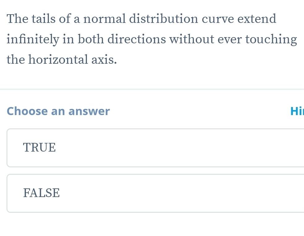 The tails of a normal distribution curve extend
infinitely in both directions without ever touching
the horizontal axis.
Choose an answer Hi
TRUE
FALSE