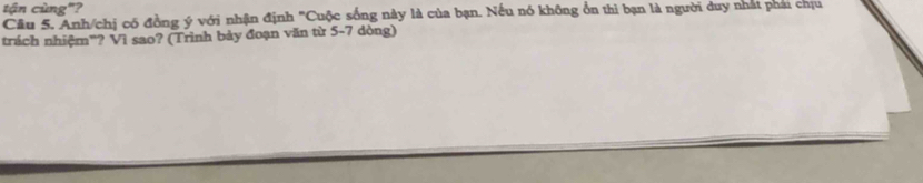 tận cùng"? 
Cầu 5. Anh/chị có đồng ý với nhận định "Cuộc sống này là của bạn. Nếu nó không ổn thì bạn là người duy nhất phai chịu 
trách nhiệm"? Vì sao? (Trình bảy đoạn văn từ 5-7 dòng)