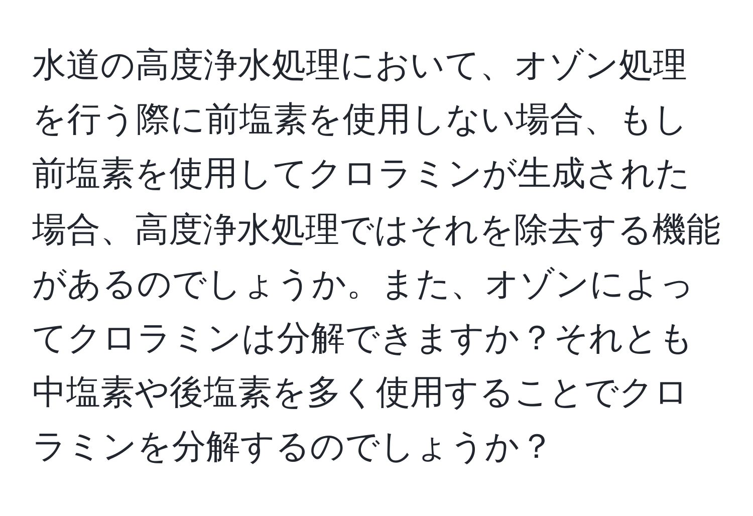 水道の高度浄水処理において、オゾン処理を行う際に前塩素を使用しない場合、もし前塩素を使用してクロラミンが生成された場合、高度浄水処理ではそれを除去する機能があるのでしょうか。また、オゾンによってクロラミンは分解できますか？それとも中塩素や後塩素を多く使用することでクロラミンを分解するのでしょうか？