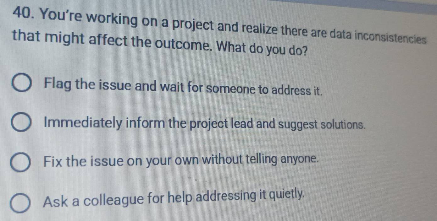 You're working on a project and realize there are data inconsistencies
that might affect the outcome. What do you do?
Flag the issue and wait for someone to address it.
Immediately inform the project lead and suggest solutions.
Fix the issue on your own without telling anyone.
Ask a colleague for help addressing it quietly.