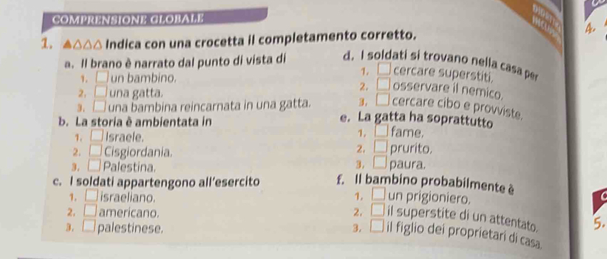 COMPRENSIONE CLOBAFE 
1. ^△^ Indica con una crocetta il completamento corretto. 4 
a. Il brano è narrato dal punto di vista di d. I soldati si trovano nella casa per 
1. □ un bambino. 
1. cercare superstiti. 
2, □ una gatta. 
2. □ osservare il nemico. 
3. □ una bambina reincarnata in una gatta. 3, □ cercare cibo e provviste. 
b. La storia è ambientata in 
e. La gatta ha soprattutto 
1、 □ Israele. 1. □ fame. 
2. 1 prurito. 
2. □ Cisgiordania. paura. 
3. □ 
3. □ Palestina. f. Il bambino probabilmente è 
c. I soldati appartengono all’esercito 
1. | israeliano. 1. □ un prigioniero. 
2. □ americano. 2. □ il superstite di un attentato. 5. 
B. □ palestinese. 3. □ il figlio dei proprietari di casa.