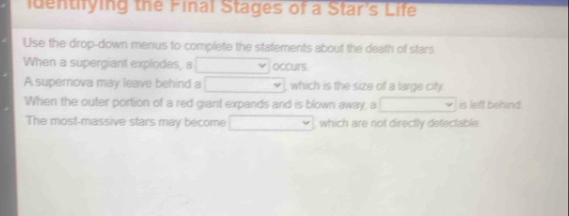 identifying the Final Stages of a Star's Life 
Use the drop-down menus to complete the statements about the death of stars 
When a supergiant explodes, a occurs 
A supernova may leave behind a which is the size of a large city. 
When the outer portion of a red giant expands and is blown away, a is left behind 
The most-massive stars may become which are not directly detectable.