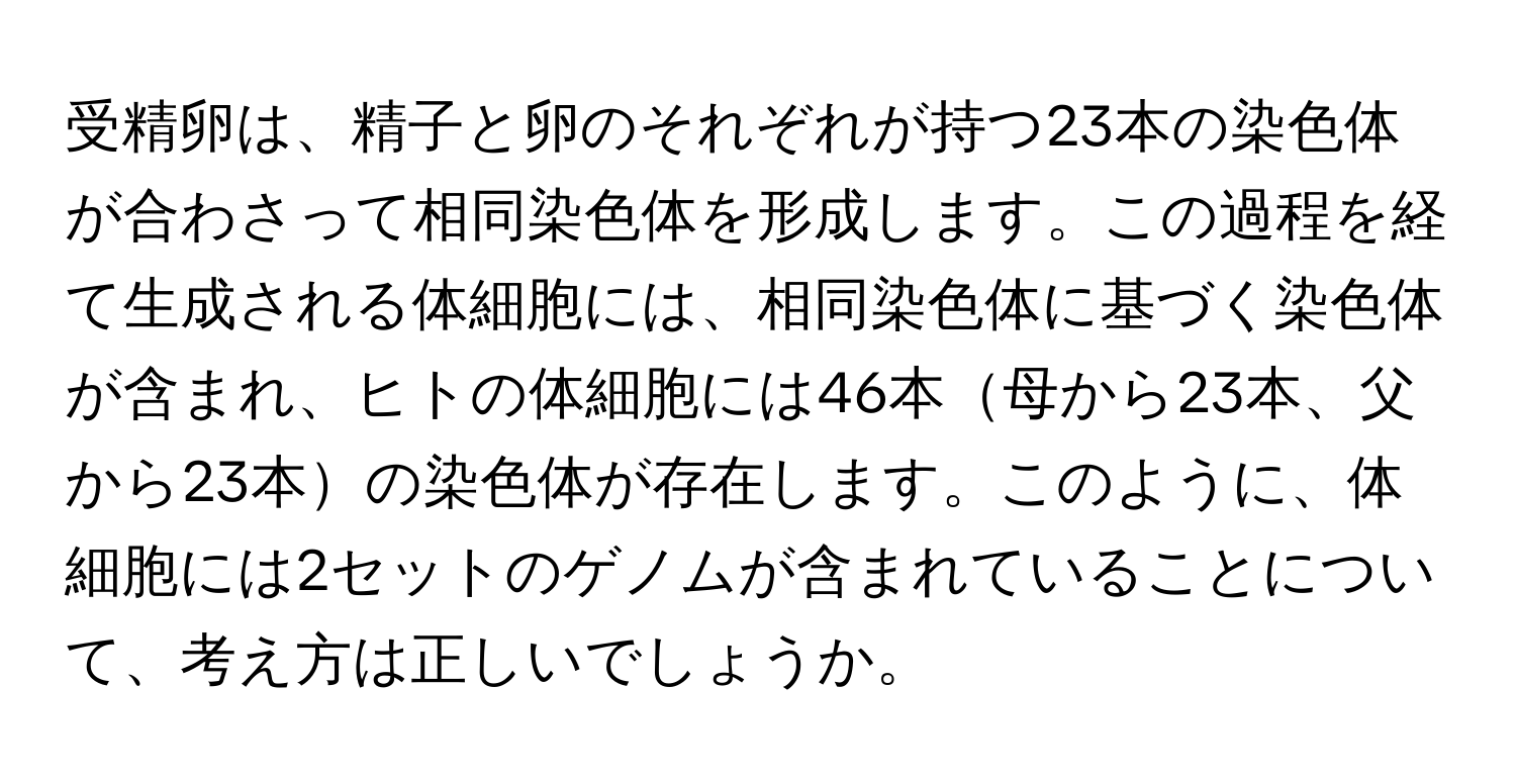 受精卵は、精子と卵のそれぞれが持つ23本の染色体が合わさって相同染色体を形成します。この過程を経て生成される体細胞には、相同染色体に基づく染色体が含まれ、ヒトの体細胞には46本母から23本、父から23本の染色体が存在します。このように、体細胞には2セットのゲノムが含まれていることについて、考え方は正しいでしょうか。