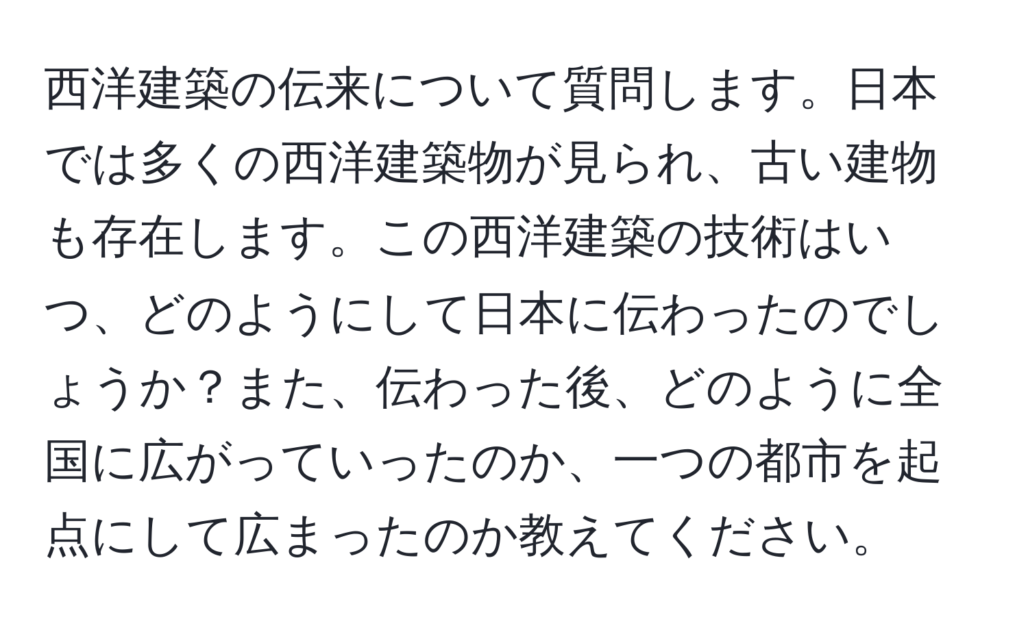 西洋建築の伝来について質問します。日本では多くの西洋建築物が見られ、古い建物も存在します。この西洋建築の技術はいつ、どのようにして日本に伝わったのでしょうか？また、伝わった後、どのように全国に広がっていったのか、一つの都市を起点にして広まったのか教えてください。