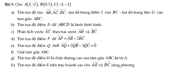 Chơ A(1;-2), B(0;3), C(-2;-2)
a) Tìm tọa độ của vector AB, vector AC, vector BC , tọa độ trung điểm IcuaBC tọa độ trọng tâm G của 
tam giác ABC. 
b) Tìm tọa độ điểm D để ABCD là hình bình hành. 
c) Phân tích vecto vector AC theo hai vecto vector AB và vector BC. 
d) Tìm tọa độ điểm P để vector AP=vector AB-2vector BC. 
e) Tìm tọa độ điểm Q, biết vector AQ+2vector QB-3vector QC=vector 0
f) Giải tam giác ABC
g) Tìm tọa độ điểm H là chân đường cao của tam giác ABC kẻ từ A. 
h) Tìm tọa độ điểm E trên trục hoành sao cho vector AE và vector BC cùng phương