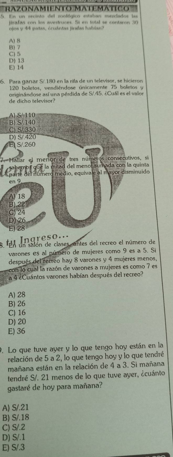 razonamieNTo MatemátIco
5. En un recinto del zoológico estaban mezclados las
jirafas con los avestruces. Si en total se contaron 30
ojos y 44 patas, ¿cuántas jirafas habían?
A) 8
B) 7
C) 5
D) 13
E) 14
6. Para ganar S/.180 en la rifa de un televisor, se hicieron
120 boletos, vendiéndose únicamente 75 boletos y
originándose así una pérdida de S/.45. ¿Cuál es el valor
de dicho televisor?
7. Hallar el menor de tres números consecutivos, si

nareso...
3. En un salón de clases antes del recreo el número de
varones es al número de mujeres como 9 es a 5. Si
después del recreo hay 8 varones y 4 mujeres menos,
con lo cual la razón de varones a mujeres es como 7 es
a 4 ¿Cuántos varones habían después del recreo?
A) 28
B) 26
C) 16
D) 20
E) 36
0. Lo que tuve ayer y lo que tengo hoy están en la
relación de 5 a 2, lo que tengo hoy y lo que tendré
mañana están en la relación de 4 a 3. Si mañana
tendré S/. 21 menos de lo que tuve ayer, ¿cuánto
gastaré de hoy para mañana?
A) S/.21
B) S/.18
C) S/.2
D) S/.1
E) S/.3