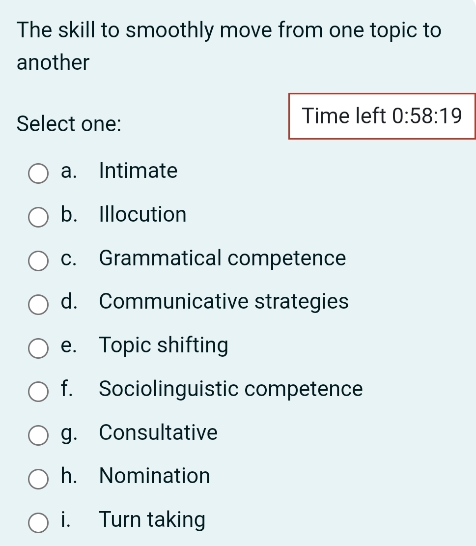 The skill to smoothly move from one topic to
another
Select one:
Time left 0:58:19
a. Intimate
b. Illocution
c. Grammatical competence
d. Communicative strategies
e. Topic shifting
f. Sociolinguistic competence
g. Consultative
h. Nomination
i. Turn taking