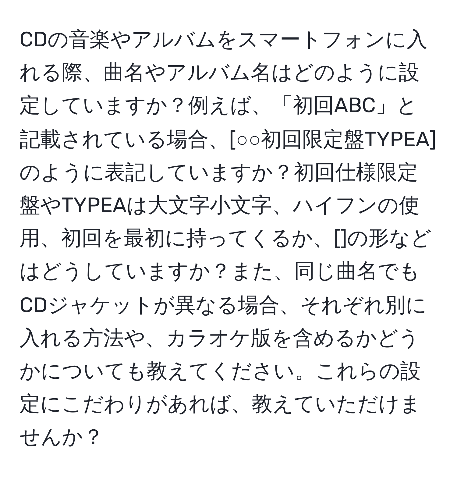 CDの音楽やアルバムをスマートフォンに入れる際、曲名やアルバム名はどのように設定していますか？例えば、「初回ABC」と記載されている場合、[○○初回限定盤TYPEA]のように表記していますか？初回仕様限定盤やTYPEAは大文字小文字、ハイフンの使用、初回を最初に持ってくるか、[]の形などはどうしていますか？また、同じ曲名でもCDジャケットが異なる場合、それぞれ別に入れる方法や、カラオケ版を含めるかどうかについても教えてください。これらの設定にこだわりがあれば、教えていただけませんか？