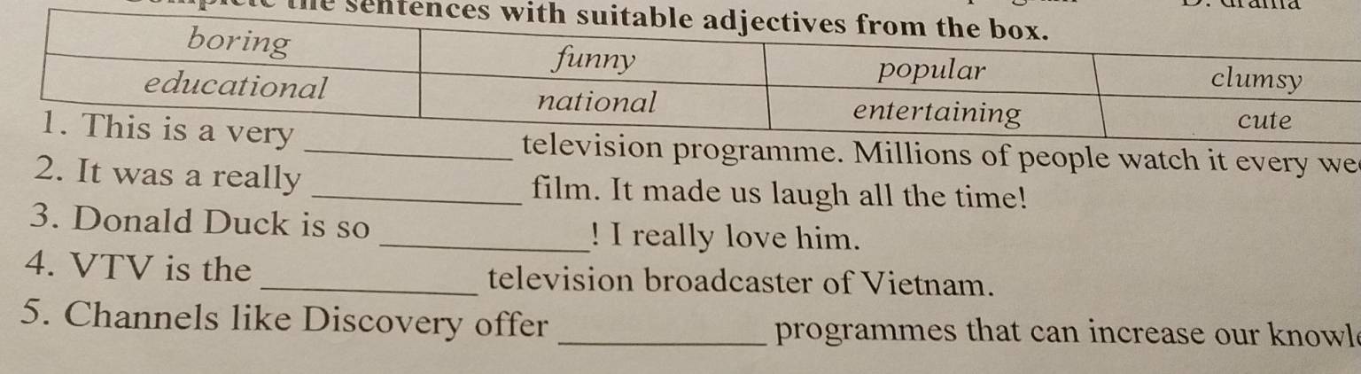 programme. Millions of people watch it every we 
2. It was a really _film. It made us laugh all the time! 
3. Donald Duck is so _! I really love him. 
4. VTV is the _television broadcaster of Vietnam. 
5. Channels like Discovery offer _programmes that can increase our knowl