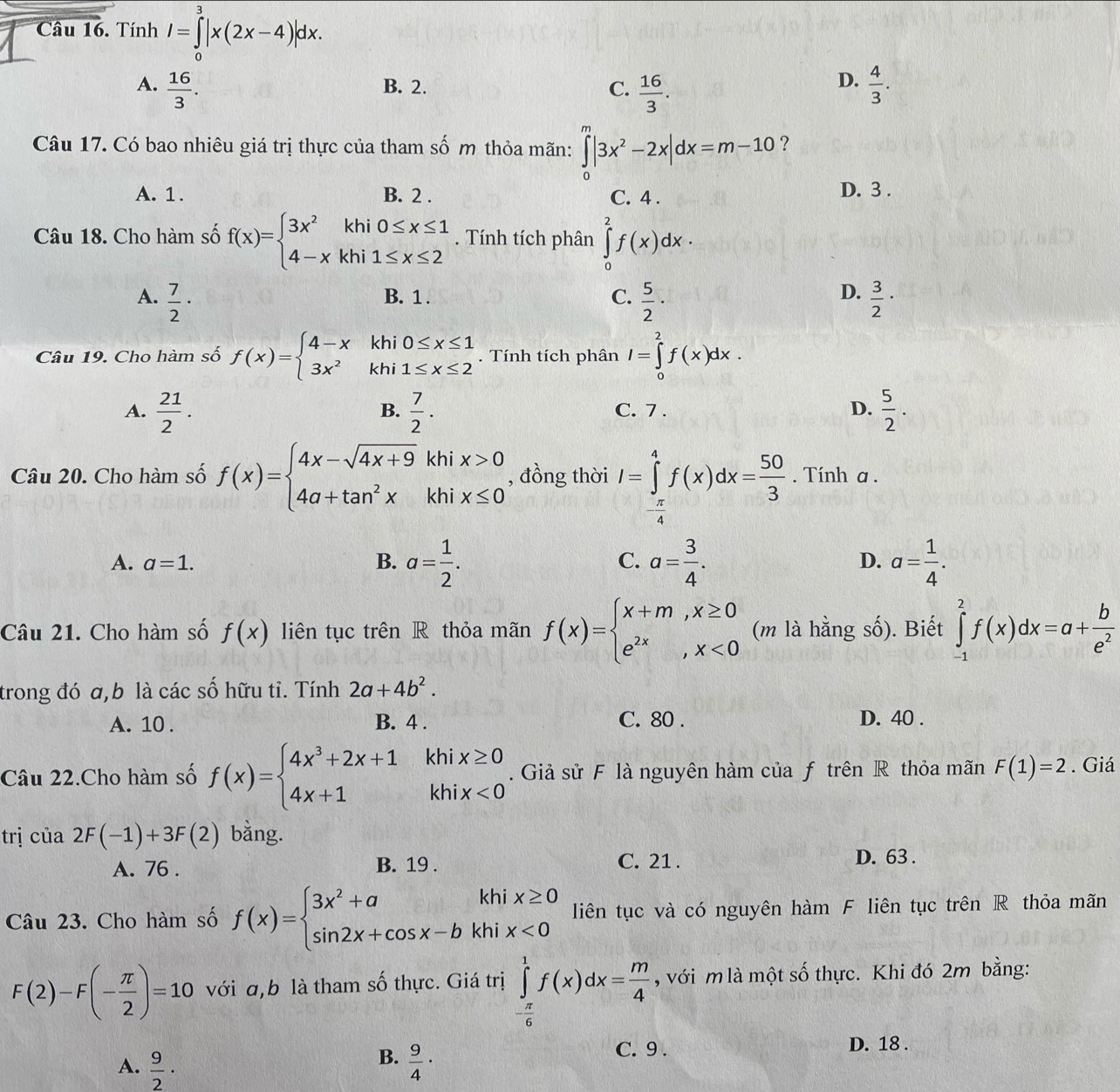 Tính I=∈tlimits _0^(3|x(2x-4)|dx.
D.
A. frac 16)3. B. 2. C.  16/3 .  4/3 .
Câu 17. Có bao nhiêu giá trị thực của tham số m thỏa mãn: ∈tlimits _0^(m|3x^2)-2x|dx=m-10 ?
A. 1. B. 2 . C. 4 . D. 3 .
Câu 18. Cho hàm số f(x)=beginarrayl 3x^2khi0≤ x≤ 1 4-xkhi1≤ x≤ 2endarray.. Tính tích phân ∈tlimits _0^(2f(x)dx·
D.
A. frac 7)2· B. 1 . C.  5/2 ·  3/2 ·
Câu 19. Cho hàm số f(x)=beginarrayl 4-xkhi0≤ x≤ 1 3x^2khi1≤ x≤ 2endarray.. Tính tích phân I=∈tlimits _0^(2f(x)dx.
A. frac 21)2.  7/2 . C. 7 . D.  5/2 .
B.
Câu 20. Cho hàm số f(x)=beginarrayl 4x-sqrt(4x+9)khix>0 4a+tan^2xkhix≤ 0endarray. , đồng thời I=∈tlimits _- π /4 ^4f(x)dx= 50/3 . Tính a .
A. a=1. B. a= 1/2 . a= 3/4 . a= 1/4 .
C.
D.
Câu 21. Cho hàm số f(x) liên tục trên R thỏa mãn f(x)=beginarrayl x+m,x≥ 0 e^(2x),x<0endarray. (m là hằng số). Biết ∈tlimits _(-1)^2f(x)dx=a+ b/e^2 
trong đó a,b là các số hữu tỉ. Tính 2a+4b^2.
A. 10 . B. 4 . C. 80 . D. 40 .
Câu 22.Cho hàm số f(x)=beginarrayl 4x^3+2x+1khix≥ 0 4x+1khix<0endarray.. Giả sử F là nguyên hàm của f trên R thỏa mãn F(1)=2. Giá
trị cú ia2F(-1)+3F(2) bằng.
A. 76 . B. 19 . C. 21 . D. 63 .
Câu 23. Cho hàm số f(x)=beginarrayl 3x^2+akhix≥ 0 sin 2x+cos x-bkhix<0endarray. liên tục và có nguyên hàm F liên tục trên R thỏa mãn
F(2)-F(- π /2 )=10 với a,b là tham số thực. Giá trị ∈tlimits _- π /6 ^1f(x)dx= m/4  , với m là một số thực. Khi đó 2m bằng:
B.
A.  9/2 ·  9/4 ·
C. 9 . D. 18 .