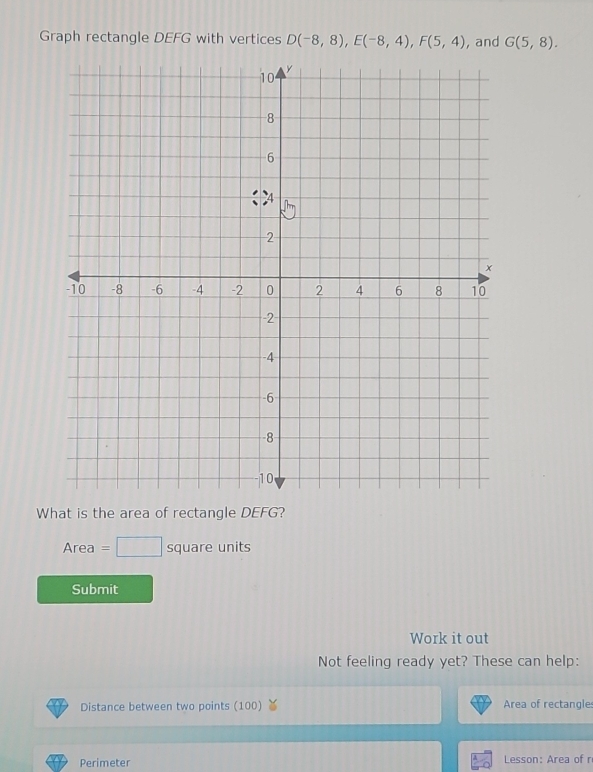 Graph rectangle DEFG with vertices D(-8,8), E(-8,4), F(5,4) , and G(5,8). 
What is the area of rectangle DEFG? 
Area =□ squa re nit S 
Submit 
Work it out 
Not feeling ready yet? These can help: 
Distance between two points (100) Area of rectangle: 
Perimeter Lesson: Area of r