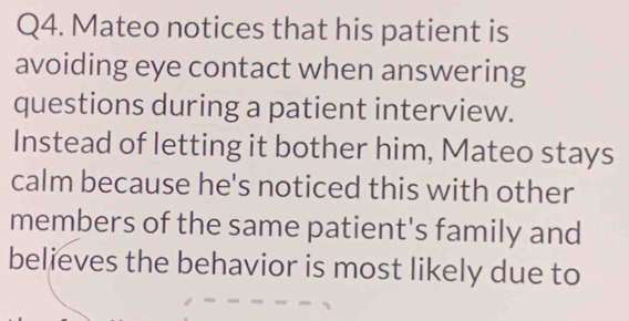 Mateo notices that his patient is 
avoiding eye contact when answering 
questions during a patient interview. 
Instead of letting it bother him, Mateo stays 
calm because he's noticed this with other 
members of the same patient's family and 
believes the behavior is most likely due to