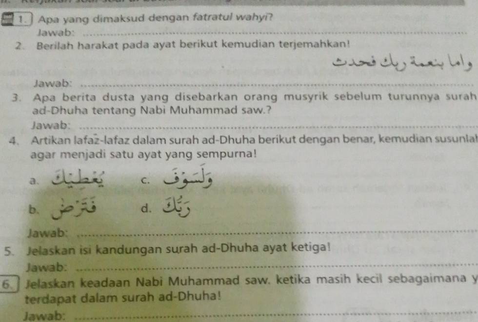 Apa yang dimaksud dengan fatratul wahyi?
Jawab:_
2. Berilah harakat pada ayat berikut kemudian terjemahkan!

Jawab:_
_
3. Apa berita dusta yang disebarkan orang musyrik sebelum turunnya surah
ad-Dhuha tentang Nabi Muhammad saw.?
Jawab:_
4. Artikan lafaz-lafaz dalam surah ad-Dhuha berikut dengan benar, kemudian susunlal
agar menjadi satu ayat yang sempurna!
a.
C.
b.
d.
Jawab:
_
5. Jelaskan isi kandungan surah ad-Dhuha ayat ketiga!
Jawab:
_
6. Jelaskan keadaan Nabi Muhammad saw. ketika masih kecil sebagaimana y
terdapat dalam surah ad-Dhuha!
Jawab:_
_