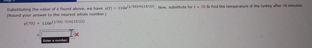 Substituting the value of k found above, we have y(t)=110e^((1/30)tln (15/22)). Now, substitute for t=70 to find the temperature of the turkey after 70 minutes. 
(Round your answer to the nearest whole number.)
y(70)=110e^((1/30)· 70ln (15/22))
~ 
Enter a number