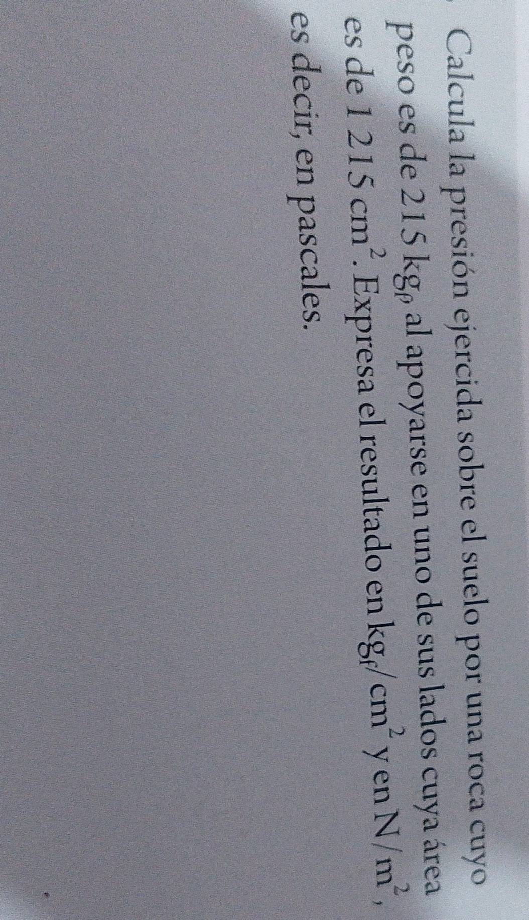 Calcula la presión ejercida sobre el suelo por una roca cuyo 
peso es de 215 kgá al apoyarse en uno de sus lados cuya área 
es de 1215cm^2 Expresa el resultado en kg_f/cm^2y en N/m^2, 
es decir, en pascales.