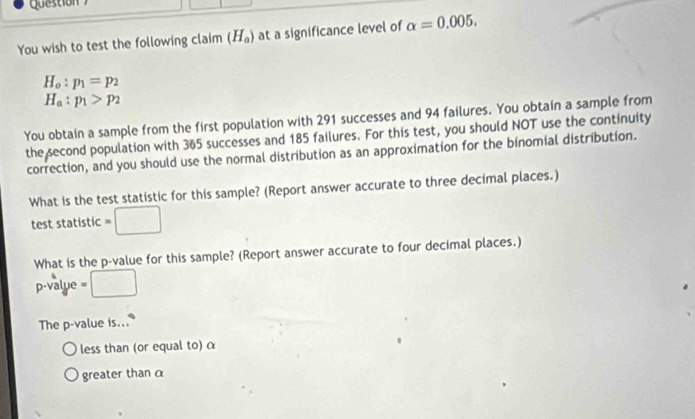 Question 
You wish to test the following claim (H_a) at a significance level of alpha =0.005.
H_o:p_1=p_2
H_a:p_1>p_2
You obtain a sample from the first population with 291 successes and 94 failures. You obtain a sample from 
the second population with 365 successes and 185 failures. For this test, you should NOT use the continuity 
correction, and you should use the normal distribution as an approximation for the binomial distribution. 
What is the test statistic for this sample? (Report answer accurate to three decimal places.) 
test statistic =□
What is the p -value for this sample? (Report answer accurate to four decimal places.)
p -value □ 
The p -value is... 
less than (or equal to) α
greater than α