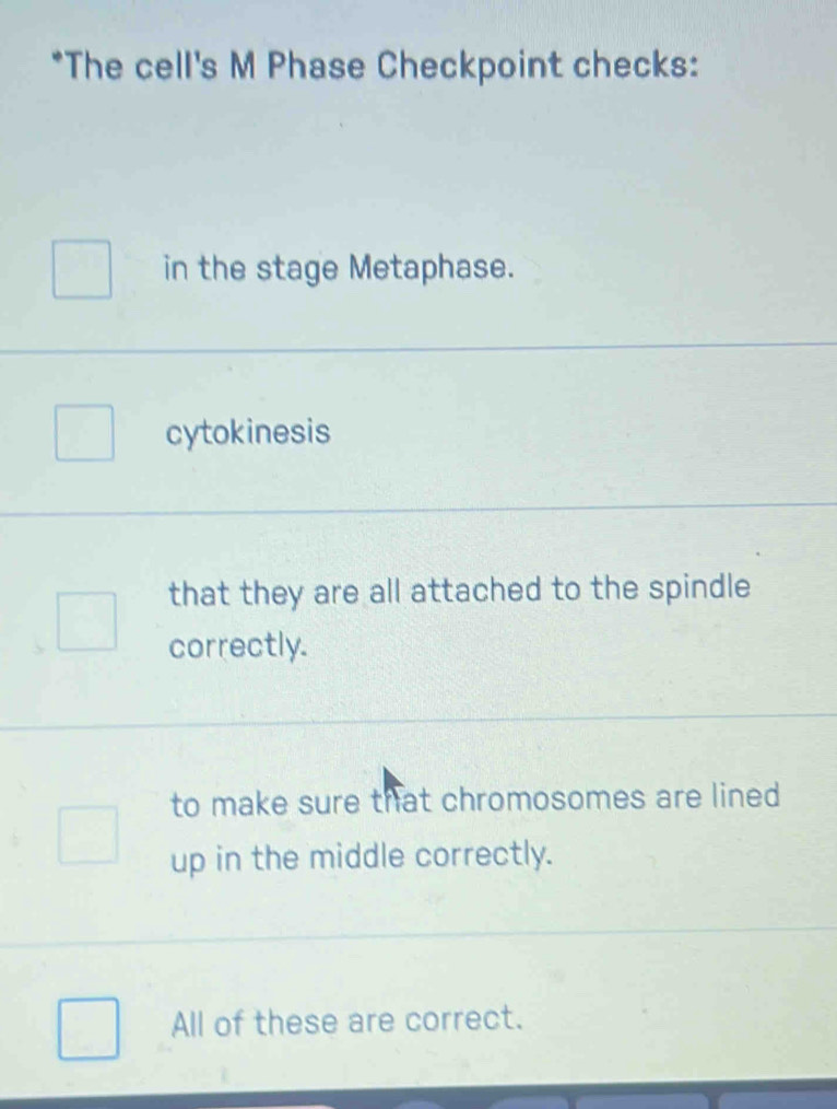 The cell's M Phase Checkpoint checks:
in the stage Metaphase.
cytokinesis
that they are all attached to the spindle
correctly.
to make sure that chromosomes are lined
up in the middle correctly.
All of these are correct.