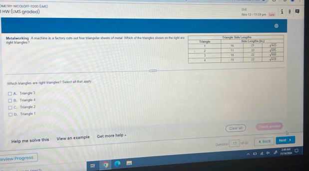 OMETRY-NICOLOFF-11200 (LMS)
1 HW (LMS graded) out Nov 13 - 11:59 pm
right triangles? Metalworking. A machine in a factory cuts out four triangular sheets of metal. Which of the triangles shown on the righ
Which triangles are right triangles? Select all that apph
A. Triangle 3
B. Triangle 4
C. Triangle 2
D. Triangle 1
Help me solve this View an example Get more help - Cllear all
Check arown
Question 17 of 20 € Back Naxt
1/14/3924 2:49 A
eview Progress