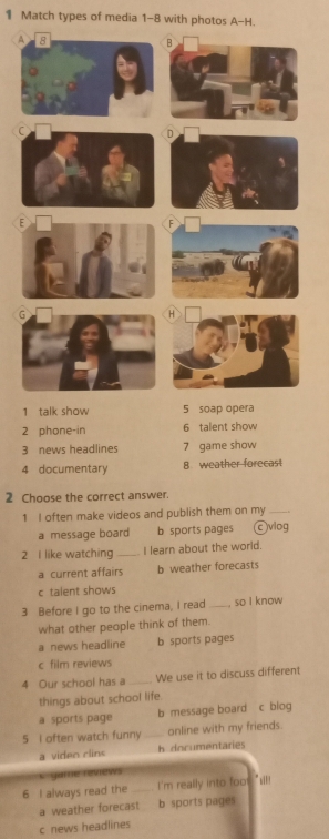 Match types of media 1-8 with photos A-H.
A
1 talk show
2 phone-in 6 talent show
3 news headlines 7 game show
4 documentary 8 weather forecast
2 Choose the correct answer.
1 I often make videos and publish them on my_
a message board b sports pages ©viog
2 I like watching _I learn about the world.
a current affairs b weather forecasts
c talent shows
3 Before I go to the cinema, I read_ . so I know
what other people think of them.
a news headline b sports pages
c film reviews
4 Our school has a _We use it to discuss different
things about school life.
a sports page b message board c blog
5 I often watch funny online with my friends.
a viden rlins h documentaries
K garte reviews
6 I always read the_ I'm really into foo s
a weather forecast b sports pages
c news headlines