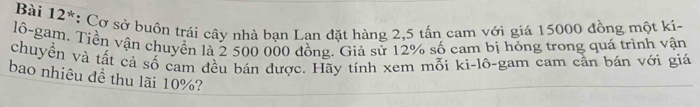 Bài 12*: Cơ sở buôn trái cây nhà bạn Lan đặt hàng 2,5 tấn cam với giá 15000 đồng một kí- 
lô-gam, Tiền vận chuyển là 2 500 000 đồng. Giả sử 12% số cam bị hóng trong quá trình vận 
chuyển và tất cả số cạm đều bán được. Hãy tính xem mỗi ki-lô-gam cam cần bán với giá 
bao nhiêu đề thu lãi 10%?