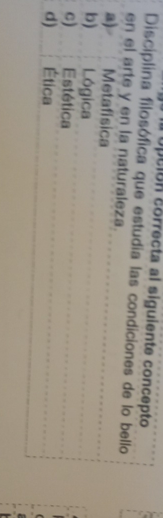 upuión correcta al siguiente concepto
Disciplina filosófica que estudia las condiciones de lo bello
en el arte y en la naturaleza.
a) Metafísica
b) Lógica
c) Estética
d) Ética