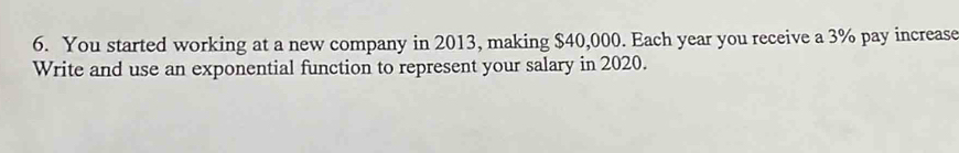 You started working at a new company in 2013, making $40,000. Each year you receive a 3% pay increase 
Write and use an exponential function to represent your salary in 2020.