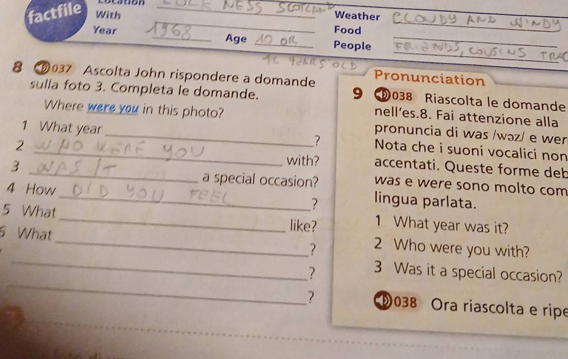 co catión 
factfile With_ 
Weather 
_ 
_ 
Food 
_ 
_ 
Year _Age _People_ 
8 037 Ascolta John rispondere a domande 
Pronunciation 
sulla foto 3. Completa le domande. 
9 038 Riascolta le domande 
nell’es.8. Fai attenzione alla 
Where were you in this photo? pronuncia di was /wəz/ e wer 
1 What year _ Nota che i suoni vocalici non 
2 
? 
3 
_with? accentati. Queste forme deb 
a special occasion? 
was e were sono molto com 
4 How 
? 
_lingua parlata. 
5 What _like? 
1 What year was it? 
6 What 
_ 
? 
_2 Who were you with? 
_ 
? 
3 Was it a special occasion? 
? 038 Ora riascolta e ripe