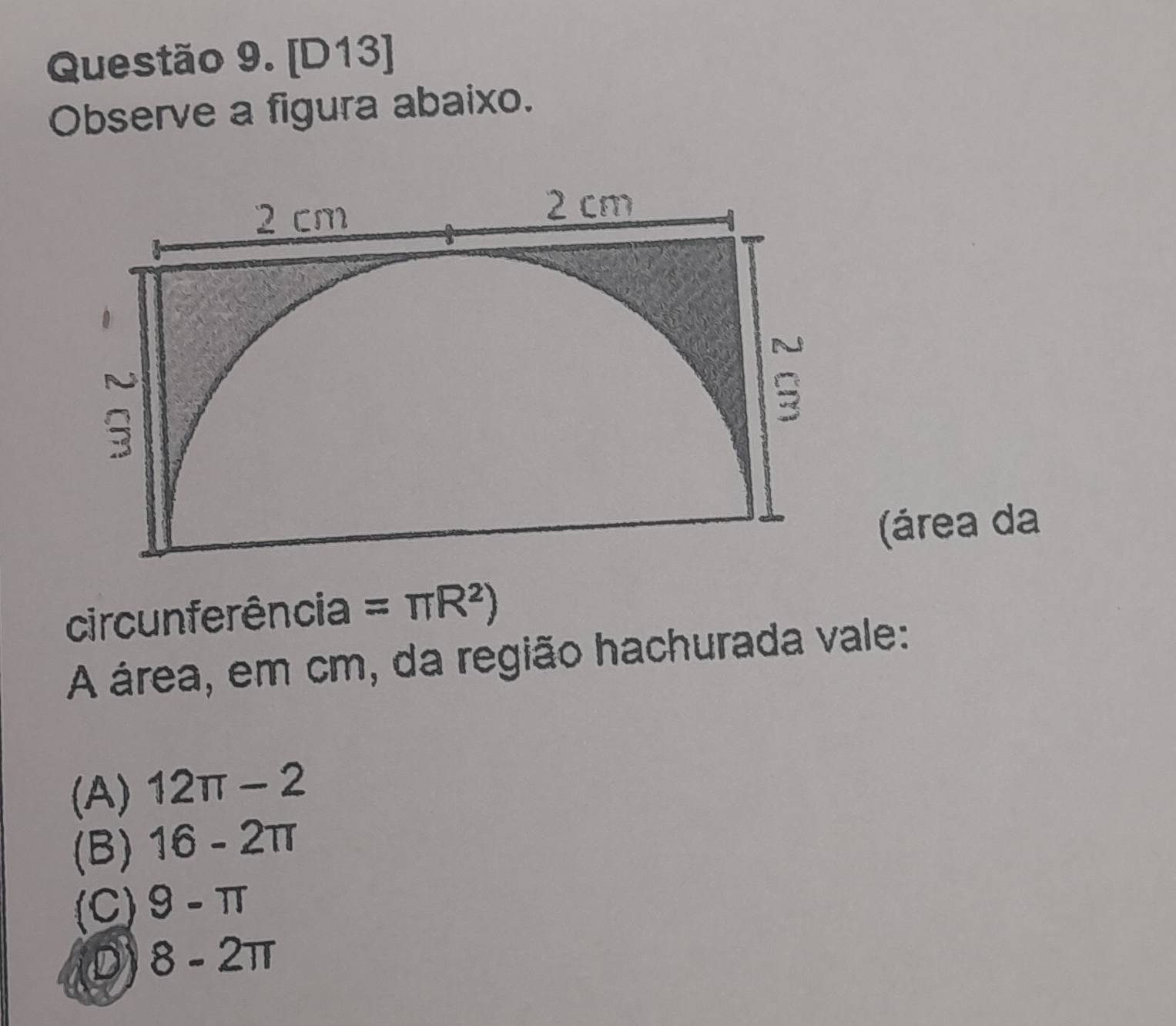 [D13]
Observe a figura abaixo.
2 cm
2 cm
N
;
(área da
circunferência =π R^2)
A área, em cm, da região hachurada vale:
(A) 12π -2
(B) 16-2π
(C) 9-π
D 8-2π