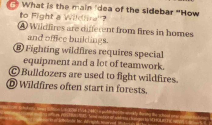 What is the main Idea of the sidebar “How
to Fight a Wildfira''?
A Wildfires are different from fires in homes
and office buildings.
® Fighting wildfires requires special
equipment and a lot of teamwork.
Ⓒ Bulldozers are used to fight wildfires.
D Wildfires often start in forests.
ston, Scholastic Nows Edition 5/ 6 (ISSN 1554-2440) is published bi-weekly during the school year 
sading offices. POSTMASTERS. Send notice of address changes to SCHOLASTIC NEMS E r S F
semarks of Scholastic Inc. All rights reserved Materigh in tt