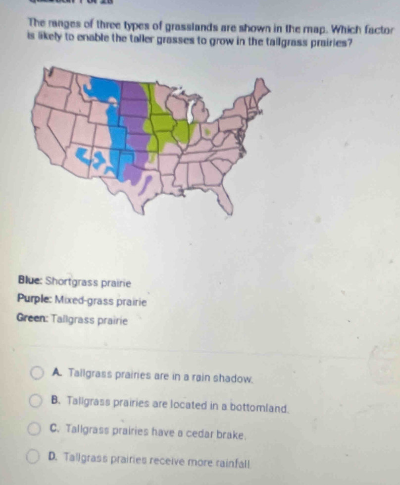 The ranges of three types of grasslands are shown in the map. Which factor
is likely to enable the taller grasses to grow in the tallgrass prairies?
Blue: Shortgrass prairie
Purple: Mixed-grass prairie
Green: Tallgrass prairie
A. Tailgrass prairies are in a rain shadow.
B. Taligrass prairies are located in a bottomland.
C. Tallgrass prairies have a cedar brake.
D. Tallgrass prairies receive more rainfall