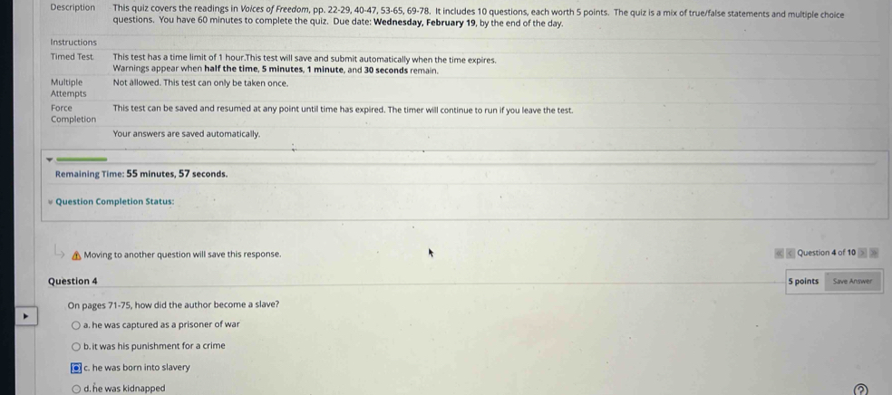 Description This quiz covers the readings in Voices of Freedom, pp. 22-29, 40 - 47, 53 - 65, 69 - 78. It includes 10 questions, each worth 5 points. The quiz is a mix of true/false statements and multiple choice
questions. You have 60 minutes to complete the quiz. Due date: Wednesday, February 19, by the end of the day.
Instructions
Timed Test This test has a time limit of 1 hour.This test will save and submit automatically when the time expires.
Warnings appear when half the time, 5 minutes, 1 minute, and 30 seconds remain.
Multiple Not allowed. This test can only be taken once.
Attempts
Force This test can be saved and resumed at any point until time has expired. The timer will continue to run if you leave the test.
Completion
Your answers are saved automatically.
Remaining Time: 55 minutes, 57 seconds.
Question Completion Status:
Moving to another question will save this response. Question 4 of 10
Question 4 5 points Save Answer
On pages 71-75, how did the author become a slave?
a. he was captured as a prisoner of war
b. it was his punishment for a crime
c. he was born into slavery
d. he was kidnapped ②