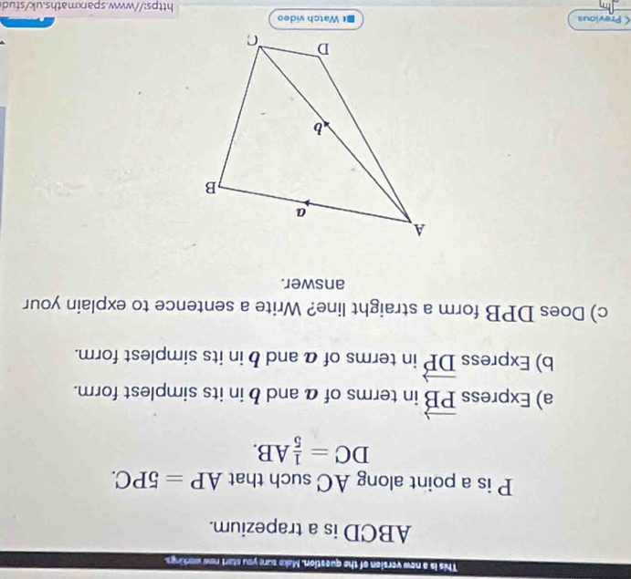 This is a new version of the question. Make sure you start new workings.
ABCD is a trapezium.
P is a point along AC such that AP=5PC.
DC= 1/5 AB. 
a) Express vector PB in terms of a and b in its simplest form. 
b) Express vector DP in terms of a and b in its simplest form. 
c) Does DPB form a straight line? Write a sentence to explain your 
answer.