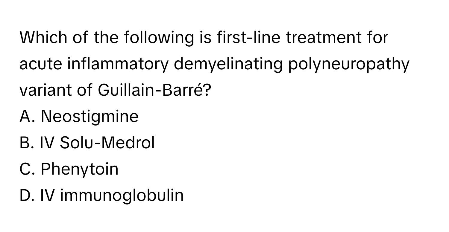 Which of the following is first-line treatment for acute inflammatory demyelinating polyneuropathy variant of Guillain-Barré? 
A. Neostigmine
B. IV Solu-Medrol
C. Phenytoin
D. IV immunoglobulin